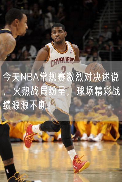 今天NBA常规赛激烈对决述说，火热战局纷呈，球场精彩战绩源源不断！