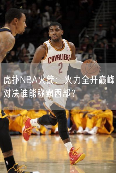 虎扑NBA火箭：火力全开巅峰对决谁能称霸西部？